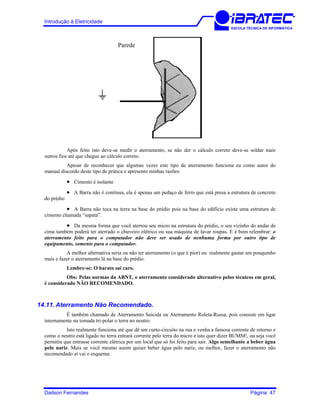 Introdução à Eletricidade
ESCOLA TÉCNICA DE INFORMÁTICA
Parede
Após feito isto deve-se medir o aterramento, se não der o cálculo correto deve-se soldar mais
outros fios até que chegue ao cálculo correto.
Apesar de reconhecer que algumas vezes este tipo de aterramento funciona eu como autor do
manual discordo deste tipo de prática e apresento minhas razões:
• Cimento é isolante
• A Barra não é contínua, ela é apenas um pedaço de ferro que está presa a estrutura de concreto
do prédio
• A Barra não toca na terra na base do prédio pois na base do edifício existe uma estrutura de
cimento chamada “sapata”.
• Da mesma forma que você aterrou seu micro na estrutura do prédio, o seu vizinho do andar de
cima também poderá ter aterrado o chuveiro elétrico ou sua máquina de lavar roupas. E é bom relembrar: o
aterramento feito para o computador não deve ser usado de nenhuma forma por outro tipo de
equipamento, somente para o computador.
A melhor alternativa seria ou não ter aterramento (o que é pior) ou realmente gastar um pouquinho
mais e fazer o aterramento lá na base do prédio.
Lembre-se: O barato sai caro.
Obs: Pelas normas da ABNT, o aterramento considerado alternativo pelos técnicos em geral,
é considerado NÃO RECOMENDADO.
14.11. Aterramento Não Recomendado.
É também chamado de Aterramento Suicida ou Aterramento Roleta-Russa, pois consiste em ligar
internamente na tomada tri-polar o terra no neutro.
Isto realmente funciona até que dê um curto-circuito na rua e venha a famosa corrente de retorno e
como o neutro está ligado no terra entrará corrente pelo terra do micro e isto quer dizer BUMM!, ou seja você
permitiu que entrasse corrente elétrica por um local que só foi feito para sair. Algo semelhante a beber água
pelo nariz. Mais se você mesmo assim quiser beber água pelo nariz, ou melhor, fazer o aterramento não
recomendado aí vai o esquema:
Dailson Fernandes Página: 47
 