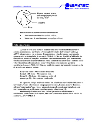 Introdução à Eletricidade
ESCOLA TÉCNICA DE INFORMÁTICA
Ligue o terra no neutro
com um pequeno pedaço
de foi 2,5 mm2
Neutro
Fase
Outros métodos de aterramento não recomendados são:
• Aterramento Eletrônico (sem qualquer eficácia)
• Na estrutura de metal da tomada (sem qualquer eficácia)
Nota Importante:
Apesar de toda esta parte de aterramento estar fundamentada em vários
autores conhecidos de hardware, a Associação Brasileira de Normas Técnicas, a
ABNT, não reconhece em nenhuma de suas normas estas formas de aterramento
apresentadas neste capítulo. A norma da NBR-5410 (Norma Brasileira 5410) não faz
em nenhum momento menção a medida de aterramento em volts, pois aterramento
está relacionado com a resistividade do solo e a unidade de resistência é o ohm e não o
volt. Não existe nenhuma relação entre volt e ohms, pelo menos no que diz a
resistência do solo. A NBR-5410 fala que o cálculo correto para um aterramento seria
de acordo com a tabela abaixo:
Ente 0 e 5 ohms – Aterramento Excelente
Entre 5 e 15 ohms – Aterramento bom
Entre 15 e 30 ohms – Aterramento aceitável
maior que 30 – Aterramento condenado.
Só é possível chegar a certeza como a um cálculo de aterramento utilizando o
terrômetro. Como o terrômetro tem preço astronômico, ficamos a mercê de nossos
cálculos “maceteados” que é o que a maioria dos profissionais que trabalham com
aterramento fazem: a diferença entre fase/neutro e fase/terra < 2.
O nosso objetivo com esta nota é dizer que existe o método usual e
conviniente, tecnicamente está errado. Mas com certeza não iremos rodar a terra ao
contrário... OU VAMOS ?
Dailson Fernandes Página: 48
 
