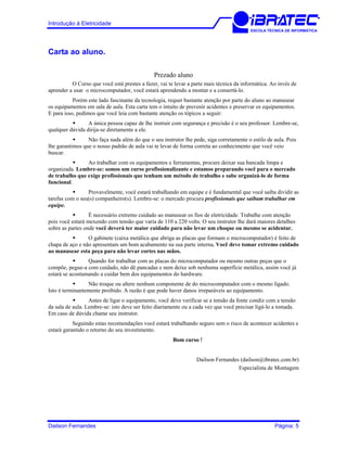 Introdução à Eletricidade
ESCOLA TÉCNICA DE INFORMÁTICA
Carta ao aluno.
Prezado aluno
O Curso que você está prestes a fazer, vai te levar a parte mais técnica da informática. Ao invés de
aprender a usar o microcomputador, você estará aprendendo a montar e a consertá-lo.
Porém este lado fascinante da tecnologia, requer bastante atenção por parte do aluno ao manusear
os equipamentos em sala de aula. Esta carta tem o intuito de prevenir acidentes e preservar os equipamentos.
E para isso, pedimos que você leia com bastante atenção os tópicos a seguir:
A única pessoa capaz de lhe instruir com segurança e precisão é o seu professor. Lembre-se,
qualquer dúvida dirija-se diretamente a ele.
Não faça nada além do que o seu instrutor lhe pede, siga corretamente o estilo de aula. Pois
lhe garantimos que o nosso padrão de aula vai te levar de forma correta ao conhecimento que você veio
buscar.
Ao trabalhar com os equipamentos e ferramentas, procure deixar sua bancada limpa e
organizada. Lembre-se: somos um curso profissionalizante e estamos preparando você para o mercado
de trabalho que exige profissionais que tenham um método de trabalho e sabe organizá-lo de forma
funcional.
Provavelmente, você estará trabalhando em equipe e é fundamental que você saiba dividir as
tarefas com o seu(s) companheiro(s). Lembre-se: o mercado procura profissionais que saibam trabalhar em
equipe.
É necessário extremo cuidado ao manusear os fios de eletricidade. Trabalhe com atenção
pois você estará mexendo com tensão que varia de 110 a 220 volts. O seu instrutor lhe dará maiores detalhes
sobre as partes onde você deverá ter maior cuidado para não levar um choque ou mesmo se acidentar.
O gabinete (caixa metálica que abriga as placas que formam o microcomputador) é feito de
chapa de aço e não apresentam um bom acabamento na sua parte interna. Você deve tomar extremo cuidado
ao manusear esta peça para não levar cortes nas mãos.
Quando for trabalhar com as placas do microcomputador ou mesmo outras peças que o
compõe, pegue-a com cuidado, não dê pancadas e nem deixe sob nenhuma superfície metálica, assim você já
estará se acostumando a cuidar bem dos equipamentos do hardware.
Não troque ou altere nenhum componente de do microcomputador com o mesmo ligado.
Isto é terminantemente proibido. A razão é que pode haver danos irreparáveis ao equipamento.
Antes de ligar o equipamento, você deve verificar se a tensão da fonte condiz com a tensão
da sala de aula. Lembre-se: isto deve ser feito diariamente ou a cada vez que você precisar ligá-lo a tomada.
Em caso de dúvida chame seu instrutor.
Seguindo estas recomendações você estará trabalhando seguro sem o risco de acontecer acidentes e
estará garantido o retorno do seu investimento.
Bom curso !
Dailson Fernandes (dailson@ibratec.com.br)
Especialista de Montagem
Dailson Fernandes Página: 5
 
