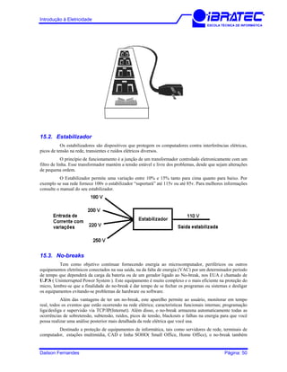 Introdução à Eletricidade
ESCOLA TÉCNICA DE INFORMÁTICA
15.2. Estabilizador
Os estabilizadores são dispositivos que protegem os computadores contra interferências elétricas,
picos de tensão na rede, transientes e ruídos elétricos diversos.
O princípio de funcionamento é a junção de um transformador controlado eletronicamente com um
filtro de linha. Esse transformador mantém a tensão estável e livre dos problemas, desde que sejam alterações
de pequena ordem.
O Estabilizador permite uma variação entre 10% e 15% tanto para cima quanto para baixo. Por
exemplo se sua rede fornece 100v o estabilizador “suportará” até 115v ou até 85v. Para melhores informações
consulte o manual do seu estabilizador.
15.3. No-breaks
Tem como objetivo continuar fornecendo energia ao microcomputador, periféricos ou outros
equipamentos eletrônicos conectados na sua saída, na da falta de energia (VAC) por um determinador período
de tempo que dependerá da carga da bateria ou de um gerador ligado ao No-break, nos EUA é chamado de
U.P.S ( Uninterrupted Power System ). Este equipamento é muito complexo e o mais eficiente na proteção do
micro, lembre-se que a finalidade do no-break é dar tempo de se fechar os programas ou sistemas e desligar
os equipamentos evitando-se problemas de hardware ou software.
Além das vantagens de ter um no-break, este aparelho permite ao usuário, monitorar em tempo
real, todos os eventos que estão ocorrendo na rede elétrica; características funcionais internas; programação
liga/desliga e supervisão via TCP/IP(Internet). Além disso, o no-break armazena automaticamente todas as
ocorrências de sobretensão, subtensão, ruídos, picos de tensão, blackouts e falhas na energia para que você
possa realizar uma análise posterior mais detalhada da rede elétrica que você usa.
Destinado a proteção de equipamentos de informática, tais como servidores de rede, terminais de
computador, estações multimídia, CAD e linha SOHO( Small Office, Home Office), o no-break também
Dailson Fernandes Página: 50
 