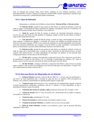 Introdução à Eletricidade
ESCOLA TÉCNICA DE INFORMÁTICA
pode ser utilizado para proteger telões, home theater, aparelhos de som, balanças eletrônicas, caixas
registradoras(PDV), circuitos e sistemas de segurança, centrais PABX e demais equipamentos eletrônicos que
necessitem de energia pura e estabilizada para operar corretamente.
15.3.1. Tipos de Nobreaks
Basicamente, os nobreaks são divididos em duas famílias: Nobreak off-line e Nobreak on-line.
No Nobreak off line, quando há uma queda da rede elétrica na entrada do nobreak, a tensão de
saída na cargas é interrompida por alguns milésimos de segundos, normalmente entre 0,8 e 8 milésimos. Os
modelos off line possuem duas classes: Stand by e Line interactive.
• Stand by, quando há falta de energia, as baterias são chaveadas fornecendo energia ao
inversor que gera uma forma de onda quadrada ou retangular, quando a tensão da rede elétrica é normal a
carga recebe energia direta da rede.
• Line interactive, quando há falta de energia, a tensão na carga e interrompida por um tempo
muito pequeno ( milésimos de segundos ) acionando um inversor que trabalha em paralelo gerando uma
forma de onda quase-senoidal ( PWM ) com controle de amplitude ou senoidal dependendo da tecnologia,
estes tipos possuem estalibizador que corrigem o nível de tensão na carga controlando o acionamento da
bateria, economizando-a, possuem ainda estabilizador eletrônico com filtro de rede.
No Nobreak on line, quando há uma queda da rede elétrica na entrada do nobreak, a tensão de
saída na cargas não é interrompida, pois, a tensão na carga é fornecida ora pela bateria-inversor, ora pelo
conjunto rede elétrica-inverso, ou ambos dependendo da tecnologia. Os modelos on line possuem duas
configurações básicas: On line série ou On line Paralelo.
• On line série, a energia é fornecida todo o tempo pelo inversor. Há a carga sem o uso da chave
de transferência, a tensão da rede elétrica ( AC ) é retificada e transformada em contínua ( DC ) para as
baterias e para o inversor que gera uma tensão de saída senoidal igual a da rede elétrica.
• On line Paralelo, a energia é fornecida a carga pela rede elétrica e pelo inversor ao mesmo
tempo ( paralelo ), não usa chave de transferência, tem forma de onda igual a da rede elétrica. A tensão VAC
não é transformada em tensão Contínua ( DC ).
15.3.2. Itens que Devem ser Observados em um Nobreak
• Potência Máxima fornecida, Vária de 300 até 3000 VA, " ou mais, para uso profissional ".
este item é de suma importância pois o consumo da carga não deve ser superior a 90% da potência do
Nobreak, caso contrário o transformador do aparelho poderá aquecer e pegar fogo.
• Tempo de carga, determina qual vai ser o período que o(s) equipamento(s) ligados a saída do
no-break permaneceram energizados, geralmente vária de 15 minutos a 2 horas dependendo do tipo e
quantidade de baterias e preço do nobreak.
• Tolerância das tensões de entrada e saída, geralmente menor que 10%, exemplo: ±3,0%
• Tensão de entrada 220/115 VAC, de acordo com o fornecimento da sua cidade ou empresa.
recomenda-se o tipo bivolt.
• Tensão de saída, normalmente é 115 volts.
• Número de tomadas de saída de tensão, recomenda-se quatro ou mais.
• Tomadas de proteção telefônica, os modelos novos já vem com esta opção.
• Filtro de Linha embutido, verifique a sua existência e qual o tipo de proteção eletrônica
empregada ( EMI e RFI ).
Dailson Fernandes Página: 51
 