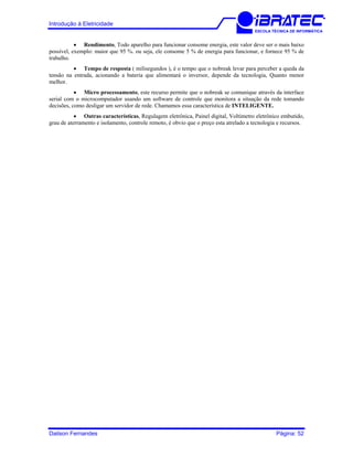 Introdução à Eletricidade
ESCOLA TÉCNICA DE INFORMÁTICA
• Rendimento, Todo aparelho para funcionar consome energia, este valor deve ser o mais baixo
possível, exemplo: maior que 95 %. ou seja, ele consome 5 % de energia para funcionar, e fornece 95 % de
trabalho.
• Tempo de resposta ( milisegundos ), é o tempo que o nobreak levar para perceber a queda da
tensão na entrada, acionando a bateria que alimentará o inversor, depende da tecnologia, Quanto menor
melhor.
• Micro processamento, este recurso permite que o nobreak se comunique através da interface
serial com o microcomputador usando um software de controle que monitora a situação da rede tomando
decisões, como desligar um servidor de rede. Chamamos essa característica de INTELIGENTE.
• Outras características, Regulagem eletrônica, Painel digital, Voltímetro eletrônico embutido,
grau de aterramento e isolamento, controle remoto, é obvio que o preço esta atrelado a tecnologia e recursos.
Dailson Fernandes Página: 52
 