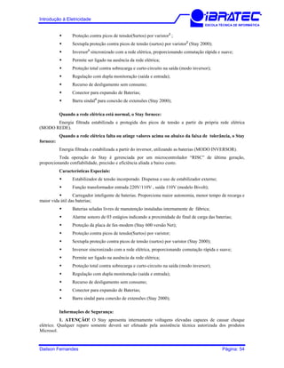 Introdução à Eletricidade
ESCOLA TÉCNICA DE INFORMÁTICA
Proteção contra picos de tensão(Surtos) por varistor2
;
Sextupla proteção contra picos de tensão (surtos) por varistor2
(Stay 2000);
Inversor3
sincronizado com a rede elétrica, proporcionando comutação rápida e suave;
Permite ser ligado na ausência da rede elétrica;
Proteção total contra sobrecarga e curto-circuito na saída (modo inversor);
Regulação com dupla monitoração (saída e entrada);
Recurso de desligamento sem consumo;
Conector para expansão de Baterias;
Barra sindal4
para conexão de extensões (Stay 2000);
Quando a rede elétrica está normal, o Stay fornece:
Energia filtrada estabilizada e protegida dos picos de tensão a partir da própria rede elétrica
(MODO REDE).
Quando a rede elétrica falta ou atinge valores acima ou abaixo da faixa de tolerância, o Stay
fornece:
Energia filtrada e estabilizada a partir do inversor, utilizando as baterias (MODO INVERSOR).
Toda operação do Stay é gerenciada por um microcontrolador “RISC” de última geração,
proporcionando confiabilidade, precisão e eficiência aliada a baixo custo.
Características Especiais:
Estabilizador de tensão incorporado. Dispensa o uso de estabilizador externo;
Função transformador entrada 220V/110V , saída 110V (modelo Bivolt);
Carregador inteligente de baterias. Proporciona maior autonomia, menor tempo de recarga e
maior vida útil das baterias;
Baterias seladas livres de manutenção instaladas internamente de fábrica;
Alarme sonoro de 03 estágios indicando a proximidade do final de carga das baterias;
Proteção da placa de fax-modem (Stay 600 versão Net);
Proteção contra picos de tensão(Surtos) por varistor;
Sextupla proteção contra picos de tensão (surtos) por varistor (Stay 2000);
Inversor sincronizado com a rede elétrica, proporcionando comutação rápida e suave;
Permite ser ligado na ausência da rede elétrica;
Proteção total contra sobrecarga e curto-circuito na saída (modo inversor);
Regulação com dupla monitoração (saída e entrada);
Recurso de desligamento sem consumo;
Conector para expansão de Baterias;
Barra sindal para conexão de extensões (Stay 2000);
Informações de Segurança:
1. ATENÇÃO! O Stay apresenta internamente voltagens elevadas capazes de causar choque
elétrico. Qualquer reparo somente deverá ser efetuado pela assistência técnica autorizada dos produtos
Microsol.
Dailson Fernandes Página: 54
 