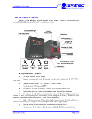 Introdução à Eletricidade
ESCOLA TÉCNICA DE INFORMÁTICA
15.4.2. EXEMPLO 2: Ups Solis
Este é o O Ups Solis é um no-break senoidal, on-line, isolado e compacto, microcontrolado por
processador RISC fabricado pela Microsol (www.microsol.com.br).
Leds Indicadores
Presença de
Rede Elétrica
(vermelho)
Tomadas
Energizadas
(azul)
Utilizando
Baterias
(verde)
Carga de
Baterias
(amarelo)
Botão Liga/Desliga
Cabo de Força
Interface RS 232 C
Exaustores
Fusível
Circuit-break
Etiqueta de
Identificação
Tomadas de Saída
Conector expansão
de baterias
Conector barra sindal
para extensão de tomadas
Características do Ups Solis
No-break Senoidal1
On-line Isolado;
Seleção automática de tensão de entrada, com intervalos admissíveis de 90V~140V e
180V~260V.
Modelo de 1kVA(700W) , 1,5kVA(1050W) e 2kVA(1400W);
Tensão de saída 110V (opcional 220V).
Estabilizador de tensão incorporado. Dispensa o uso de estabilizador externo;
Botão liga-desliga com circuito temporizador evitando desligamentos acidentais.
Na presença da rede elétrica normal, inicia a recarga das baterias independente de estar
acionado o botão liga-desliga no painel frontal. O seu circuito inteligente de recarga, proporciona maior
autonomia, menor tempo de reposição da carga e maior vida útil das baterias;
Leds indicadores de rede elétrica, alimentação para as tomadas de saída, subtensão ou
sobretensão na rede elétrica e carregador de bateria em processo de carga e carga completa.
Baterias seladas livres de manutenção instaladas internamente de fábrica.
Alarme sonoro de 03 estágios indicando a proximidade do final de carga das baterias;
Dailson Fernandes Página: 56
 
