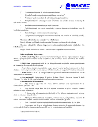 Introdução à Eletricidade
ESCOLA TÉCNICA DE INFORMÁTICA
Conector para expansão de bateria (maior autonomia);
Sêxtupla Proteção contra picos de tensão(Surtos) por varistor2
;
Permite ser ligado na ausência da rede elétrica (leia partida a frio);
Proteção total contra sobrecarga ou curto-circuito nas suas tomadas de saída, na presença da
rede elétrica ou não;
Regulação com dupla monitoração (saída e entrada);
Fusível de entrada com rearme manual para o caso de desarme em proteção aos picos de
tensão da rede elétrica;
Barra Sindal para conexão de extensão de energia;
Desligamento de energia para as suas tomadas de saída pela ausência de consumo(DAPAC).
Quando a rede elétrica está normal, o Ups Solis fornece:
Energia filtrada, estabilizada, isolada e senoidal livres dos problemas da rede elétrica.
Quando a rede elétrica falta ou atinge valores acima ou abaixo da faixa de tolerância, o Ups
Solis fornece:
Energia filtrada, estabilizada, isolada e senoidal livres dos problemas da rede elétrica.
Informações de Segurança:
1. ATENÇÃO! O Ups Solis apresenta internamente voltagens elevadas capazes de causar choque
elétrico. Qualquer reparo somente deverá ser efetuado pela assistência técnica autorizada dos produtos
Microsol.
2. CUIDADO! As tomadas de saída do Ups Solis podem estar energizadas, mesmo quando o cabo
de força estiver desconectado da rede elétrica.
Para reduzir o risco de choque elétrico, sempre que for conectar qualquer equipamento ao Solis,
desligue-o mantendo pressionado por dois segundos o botão vermelho em seu painel frontal(leia instalação).
3. ATERRAMENTO! O Ups Solis por ser Isolado garante um perfeito funcionamento em caso de
falha ou falta do aterramento.
4. POLARIDADE! Independente da posição do Fase, Neutro e Terra na Tomada da Rede
Elétrica, o Ups Solis, devido a sua Isolação interna funcionará corretamente.
Evite os seguintes procedimentos:
Não instale o Ups Solis em redes elétricas terminais com equipamentos de ar-
condicionados, geladeiras e etc.
Evite instalar o Ups Solis em locais sujeitos à umidade ou poeira excessiva, vapores
químicos ou gases inflamáveis.
A fim de evitar sobreaquecimento, não instale o Ups Solis em locais expostos à luz solar
direta ou próximo a fontes de calor.
Não ligue eletrodomésticos( enceradeira, aspirador de pó, refrigeradores, secadores de
cabelo, ventiladores, etc) nas tomadas de saída ou barra sindal de extensão do Ups Solis.
Evite a entrada de água ou qualquer outro líquido e de objetos estranhos no Ups Solis.
Este produto não deve ser utilizado para alimentar aparelhos de sustentação da vida e/ou
monitoração de funções vitais do corpo humano. Ele não foi projetado para esta finalidade.
Tabela de autonomia do Solis
Dailson Fernandes Página: 57
 