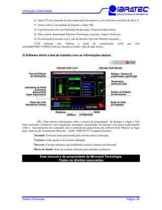 Introdução à Eletricidade
ESCOLA TÉCNICA DE INFORMÁTICA
12. Após 27% de conclusão da descompactação dos arquivos, será solicitado a inclusão do disco 2;
13. Insira o disco 2 na unidade de disquete e clique OK;
14. A próxima tela será a de finalização da gravação. Clique no botão Finish;
15. Abra a pasta denominada Microsol Tecnologia e execute o arquivo Solis.exe;
16. O softwareserá iniciado com a tela de abertura Ups Solis Monitor iniciando...;
17.Na próxima tela, informe a porta de comunicação serial que será
utilizada(COM1~COM4).Confirme clicando no botão verde do lado direito;
O Software abrirá a tela de trabalho com as informações abaixo:
Relógio e Sistema de
programação Liga/Desliga
Relatórios
Gráficos Configuração
Ajuda
Indicador Solis Local Indicador Solis Remoto
Temperatura
Interna do Solis
Botão de Saída
do Programa
Seleção de Exibição
de informações
Área de Exibição
de informações
Indicadores de Alerta
Sobrecarga
Bateria Baixa
Super Aquecimento
Status dos Leds
Indicadores Frontais
Obs.: Para maiores informações sobre o recurso de programação de desligar e religar o Ups
Solis incluindo o shutdown com religamento automático monitoração via internet e um maior conhecimento
sobre o funcionamento dos comandos, leia o conteúdo da ajuda interna do software Solis Monitor ou ligue
para o Serviço de Atendimento Microsol - SAM - 0800 850777 (Ligação Gratuita).
1
Senoidal: Forma de onda apresentada pela corrente elétrica alternada.
2
Varistor: Fonte ajustável de corrente alternada.
3
Inversor: Circuito eletrônico que transforma corrente contínua em alternada.
4
Barra de Sindal: borne de conexão utilizado para emendar condutores.
Este manual é de propriedade da Microsol Tecnologia.
Todos os direitos reservados.
Dailson Fernandes Página: 59
 