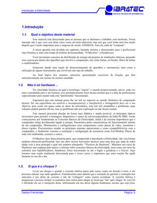 Introdução à Eletricidade
ESCOLA TÉCNICA DE INFORMÁTICA
1.Introdução
1.1. Qual o objetivo deste material
Este material está direcionado para as pessoas que se destinam a trabalhar com hardware. Nossa
intenção não é que você saia deste curso como um bom eletricista, mas sim que você tenha uma boa noção
daquilo que é muito importante para a máquina do século: ENERGIA. Sem ela, nada de “computar”.
A nossa apostila está dividida em capítulos, bastante enxutos e direcionados para o profissional
mais frenético e mais sem tempo da história da humanidade: “O Micreiro”, o Peopleware.
Você encontrará conceitos de distribuição de energia até projetos de instalações elétricas, passando
com certeza por dentro dos aparelhos que envolve a computação, tais como fontes, no breaks, filtros de linhas
e estabilizadores.
Estaremos dando uma noção de dimensionamento de aparelhos e aterramento, bem como a
utilização de alguns instrumentos que envolvem este tipo de trabalho.
Ao final lógico dos assuntos estaremos apresentando exercícios de fixação, que fará
automaticamente um resumo do assunto estudado.
1.2. Não é só hardware ...
Na velocidade frenética na qual a tecnologia “engole” o mundo proporcionando, talvez, cada vez
mais comodidade para o ser humano, cria automaticamente outra lacuna enorme que é a falta de profissionais
especializados para manter toda esta “parafernália” funcionando.
Esperamos que este manual possa lhe ser útil no ingresso ao mundo fantástico da computação
técnica. Ser um especialista em resolver o incompreensível, o inexplicável e inimaginável deve ser o seu
objetivo, pois como em quase todas as áreas da informática, esta tem mil armadilhas e problemas cujas
soluções podem parecer óbvias, mas os problemas não tem explicação ou não fazem sentido.
Este manual procurará abordar da forma mais didática e ampla possível, os principais tópicos
necessários para permitir a montagem, diagnóstico e reparo de microcomputadores da linha PC/IBM. Assim
começaremos por fundamentar os Conceitos Básicos da Eletricidade, afinal é de extrema importância que o
computador esteja devidamente ligado à energia. Passaremos pelas características do funcionamento interno
de um computador. Montaremos e configuraremos seus componentes como placas de vídeo, memórias e
discos rígidos. Procuraremos estudar os principais sistemas operacionais e como compatibilizá-los com o
computador, e finalmente veremos a instalação e configuração de acessórios como Fax/Modem, Placas de
rede, kits multimídia, scanners e outros.
O Objetivo claro desta primeira parte, que compreende a Introdução a Eletricidade, não visa formar
nenhum eletricista profissional, mas sim abrir nossos horizontes técnicos para uma área que anda de mãos
dadas com a área principal a qual nós estamos almejando: “Técnicos de Hardware”. Ministrar um curso de
Hardware sem explanar pelo menos o mínimo sobre conceitos básicos de eletricidade, seria como um curso de
culinária sem liqüidificadores, batedeiras, forno microondas ou até o fogão a geladeira e o freezer. Aqui
teremos uma noção totalmente direcionada para o nosso curso, e esperamos que estas noções lhe ajude
bastante no seu dia a dia.
1.3. O que é o choque ?
Levar um choque é quando a corrente elétrica passa pelo nosso corpo em direção à terra, é um
processo natural, mas nada agradável. Entenderemos mais adiante que a sensação de queimor e contração dos
músculos é um efeito da corrente e não da “voltagem” como muitos acreditam. A corrente elétrica é
preguiçosa e procura sempre os caminhos mais curtos para chegar ao local que “ela” quer chegar. Se você foi
o felizardo em ser o transporte desta, infelizmente ela nos deixa alguma lembrança, mesmo que seja ruim,
Dailson Fernandes Página: 6
 