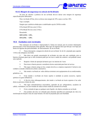 Introdução à Eletricidade
ESCOLA TÉCNICA DE INFORMÁTICA
15.4.3. Margem de segurança no cálculo de No-Breaks
Na hora de calcular a potência de um no-break deve-se deixar uma margem de segurança
especificada pelos fabricantes.
Para o no-break off-line, deve-se deixar uma margem de 10% e para o on-line: 20%.
Veja o exemplo.
Imagine que a potência achada para o estabilizador seja de 2.00 Kva então:
O No-break Off-Line seria 2.2 Kva
O No-Break On-Line seria 2.4 Kva
Resumindo:
OFF-LINE: + 10%
ON-LINE: + 20%
15.5. Cuidados com no-breaks.
Para manusear um no-break é imprescindível a leitura do manual, pois lá existem informações
preciosas para o bom funcionamento deste aparelho. Mais aqui vão algumas dicas que fará que você fique por
dentro de algumas das particularidades do funcionamento de um no-break.
Nunca desrespeite a margem de cálculo de um no-break. Se ele foi projetado para suportar
1.0 Kva não ultrapasse este limite
Não deixe um grande concentração de no-breaks em uma sala sem ventilação, pois as
baterias eliminam gases que se não circularem pode por em risco a saúde dos usuários e até podendo causar
uma explosão
Respeite o limite de operação da bateria que é no máximo de 3 anos
Para trocar a bateria procure a assistência técnica autorizada para fazer tal serviço.
Não jogue a bateria antiga no lixo, sempre devolva-a a empresa responsável. Inclusive este
cuidado se estende a baterias de celular e automotiva.
Não instale o no-break em redes elétricas terminais com equipamentos de ar-condicionados,
geladeiras e etc.
Evite instalar o no-break em locais sujeitos à umidade ou poeira excessiva, vapores
químicos ou gases inflamáveis.
A fim de evitar sobreaquecimento, não instale o no-break em locais expostos à luz solar
direta ou próximo a fontes de calor.
Não ligue eletrodomésticos (enceradeira, aspirador de pó, refrigeradores, secadores de
cabelo, ventiladores, etc) nas tomadas de saída ou barra sindal de extensão do no-break.
Evite a entrada de água ou qualquer outro líquido e de objetos estranhos no no-break.
Este produto não deve ser utilizado para alimentar aparelhos de sustentação da vida e/ou
monitoração de funções vitais do corpo humano. Ele não foi projetado para esta finalidade.
Dailson Fernandes Página: 60
 