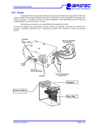 Introdução à Eletricidade
ESCOLA TÉCNICA DE INFORMÁTICA
15.7. Fontes
Computador como todo aparelho eletrônico necessita de alimentação de energia elétrica. Mas nem
sempre a energia fornecida pela tomada de alimentação é a ideal para o nosso equipamento. Seja porque ela é
demais ou porque é na medida incorreta, há sempre adaptações a serem processadas para que haja uma
compatibilização de valores de tensão e corrente.
Os aparelhos que realizam essa compatibilização são chamados de fontes.
As fontes são aparelhos que transformam corrente contínua em alternada ou alternada em contínua. Por
exemplo os aparelhos conhecidos como “eliminadores de pilha” são exatamente as fontes que estamos
falando.
Placa Mãe
Gabinete
Fonte do Micro
Dailson Fernandes Página: 62
 