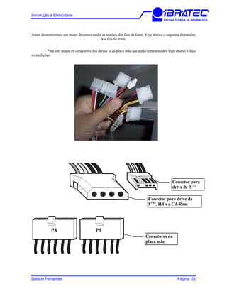Introdução à Eletricidade
ESCOLA TÉCNICA DE INFORMÁTICA
Antes de montarmos um micro devemos medir as tensões dos fios da fonte. Veja abaixo o esquema de tensões
dos fios da fonte.
Para isto peque os conectores dos drives e da placa mãe que estão representados logo abaixo e faça
as medições.
Conector para
drive de 31/2
’
Conector para drive de
51/4
’, Hd’s e Cd-Rom
P8 P9
Conectores da
placa mãe
Dailson Fernandes Página: 63
 