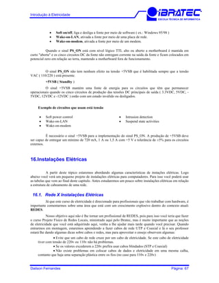 Introdução à Eletricidade
ESCOLA TÉCNICA DE INFORMÁTICA
• Soft on/off, liga e desliga a fonte por meio de software ( ex.: Windows 95/98 )
• Wake-on-LAN, ativada a fonte por meio de uma placa de rede.
• Wake-on-modem, ativada a fonte por meio de um modem.
Quando o sinal PS_ON está com nível lógico TTL alto ou aberto a motherboard é mantida em
curto "aberta" e os cinco circuitos DC da fonte não entregam corrente na saída da fonte e ficam colocados em
potencial zero em relação ao terra, mantendo a motherboard fora de funcionamento.
O sinal PS_ON não tem nenhum efeito na tensão +5VSB que é habilitada sempre que a tensão
VAC ( 110/220 ) está presente.
+5VSB ( Standby )
O sinal +5VSB mantém uma fonte de energia para os circuitos que têm que permanecer
operacionais quando os cinco circuitos de produção das tensões DC principais de saída ( 3.3VDC, 5VDC, -
5VDC, 12VDC e -12VDC ) estão com um estado inválido ou desligados.
Exemplo de circuitos que usam está tensão
• Soft power control • Intrusion detection
• Wake-on-LAN • Suspend state activities
• Wake-on-modem
É necessário o sinal +5VSB para a implementação do sinal PS_ON. A produção de +5VSB deve
ser capaz de entregar um mínimo de 720 mA, 1 A ou 1,5 A com +5 V e tolerância de ±5% para os circuitos
externos.
16.Instalações Elétricas
A partir deste tópico estaremos abordando algumas características de instações elétricas. Logo
abaixo você verá um pequeno projeto de instalações elétricas para computadores. Para isso você poderá usar
as tabelas que vem ao final deste capítulo. Antes estudaremos um pouco sobre instalações elétricas em relação
a estrutura de cabeamento de uma rede.
16.1. Rede X Instalações Elétricas
Já que este curso de eletricidade é direcionado para profissionais que vão trabalhar com hardware, é
importante comentarmos sobre uma área que está com um crescimento explosivo dentro do contexto atual:
REDES.
Nosso objetivo aqui não é lhe tornar um profissional de REDES, pois para isso você teria que fazer
o curso Projeto Físico de Redes Locais, ministrado aqui pelo Ibratec, mas é muito importante que as noções
de eletricidade que você está adquirindo aqui, venha a lhe ajudar mais tarde quando você precisar. Quando
entrarmos em montagem, estaremos aprendendo a fazer cabos de rede UTP e Coaxial e lá o seu professor
estará lhe dando algumas dicas sobre cabos e redes, mas para aproveitar o ensejo observem algumas:
• Evite que um cabo de rede cruze por um cabo de eletricidade. Se este cabo de eletricidade
tiver com tensão de 220v ou 110v não há problemas.
• Se os valores excederem a 220v prefira usar cabos blindados (STP e Coaxial)
• Não existe problemas em colocar cabos de dados e eletricidade em uma mesma calha,
contanto que haja uma separação plástica entre os fios (no caso para 110v e 220v)
Dailson Fernandes Página: 67
 