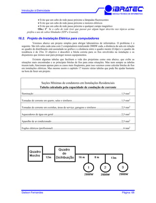 Introdução à Eletricidade
ESCOLA TÉCNICA DE INFORMÁTICA
• Evite que um cabo de rede passe próximo a lâmpadas fluorescentes
• Evite que um cabo de rede passe próximo a motores elétricos
• Evite que um cabo de rede passe próximo a qualquer campo magnético
Obs.: 1ª Se o cabo de rede tiver que passar por algum lugar descrito nos tópicos acima
prefira o uso de cabos blindados (STP e Coaxial).
16.2. Projeto de Instalação Elétrica para computadores
Veremos abaixo um projeto simples para abrigar laboratórios de informática. O problema é o
seguinte. São três salas cada uma com 2 computadores totalizando 2000W cada, a distância da sala em relação
ao quadro de distribuição está assinalada no gráfico e a distância entre o quadro mestre (Celpe) e o quadro da
residência é de 25m. O objetivo é descobrir a bitola correta para os fios envolvidos na instalação e os
disjuntores que iremos usar para proteger nossos equipamentos.
Existem algumas tabelas que facilitam a vida dos projetistas como esta abaixo, que exibe as
situações mais encontradas e as principais bitolas de fios para estas situações. Mas nem sempre as tabelas
trazem tudo, funcionam apenas para os casos mais freqüentes, para isso veremos como calcular bitolas de fios
em instalações elétricas. Mas mesmo assim o capítulo 17 trazem várias tabelas que pode lhe ajudar bastante
na hora de fazer um projeto.
Seções Mínimas de condutores em Instalações Residenciais
Tabela calculada pela capacidade de condução de corrente
Iluminação.........................................................................................................................................1,5 mm2
Tomadas de corrente em quarto, salas e similares.............................................................................1,5 mm2
Tomadas de corrente em cozinhas, áreas de serviço, garagens e similares .......................................2,5 mm2
Aquecedores de água em geral..........................................................................................................2,5 mm2
Aparelho de ar condicionado.............................................................................................................2,5 mm2
Fogões elétricos (profissional) .............................................................................................................6 mm2
Dailson Fernandes Página: 68
 