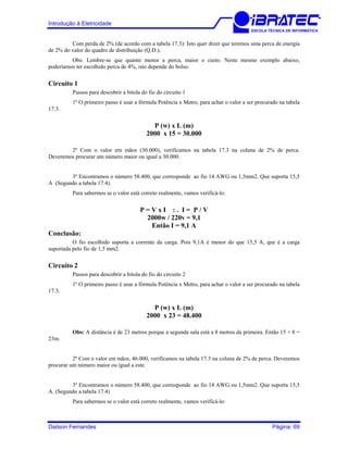 Introdução à Eletricidade
ESCOLA TÉCNICA DE INFORMÁTICA
Com perda de 2% (de acordo com a tabela 17.3): Isto quer dizer que teremos uma perca de energia
de 2% do valor do quadro de distribuição (Q.D.).
Obs: Lembre-se que quanto menor a perca, maior o custo. Neste mesmo exemplo abaixo,
poderíamos ter escolhido perca de 4%, isto depende do bolso.
Circuito 1
Passos para descobrir a bitola do fio do circuito 1
1º O primeiro passo é usar a fórmula Potência x Metro, para achar o valor a ser procurado na tabela
17.3.
P (w) x L (m)
2000 x 15 = 30.000
2º Com o valor em mãos (30.000), verificamos na tabela 17.3 na coluna de 2% de perca.
Deveremos procurar um número maior ou igual a 30.000.
3º Encontramos o número 58.400, que corresponde ao fio 14 AWG ou 1,5mm2. Que suporta 15,5
A (Segundo a tabela 17.4).
Para sabermos se o valor está correto realmente, vamos verificá-lo:
P = V x I : . I = P / V
2000w / 220v = 9,1
Então I = 9,1 A
Conclusão:
O fio escolhido suporta a corrente da carga. Pois 9,1A é menor do que 15,5 A, que é a carga
suportada pelo fio de 1,5 mm2.
Circuito 2
Passos para descobrir a bitola do fio do circuito 2
1º O primeiro passo é usar a fórmula Potência x Metro, para achar o valor a ser procurado na tabela
17.3.
P (w) x L (m)
2000 x 23 = 48.400
Obs: A distância é de 23 metros porque a segunda sala está a 8 metros da primeira. Então 15 + 8 =
23m.
2º Com o valor em mãos, 46.000, verificamos na tabela 17.3 na coluna de 2% de perca. Deveremos
procurar um número maior ou igual a este.
3º Encontramos o número 58.400, que corresponde ao fio 14 AWG ou 1,5mm2. Que suporta 15,5
A. (Segundo a tabela 17.4)
Para sabermos se o valor está correto realmente, vamos verificá-lo:
Dailson Fernandes Página: 69
 