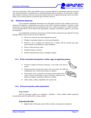 Introdução à Eletricidade
ESCOLA TÉCNICA DE INFORMÁTICA
mais com certeza deixa. Então, todo cuidado é pouco, queremos enfatizar ao máximo que estaremos mexendo
com corrente alternada e se obedecermos as instruções passadas pelo seu professor em sala de aula, nenhum
dano chegará a sua pessoa. Mas caso um dia isto aconteça com você ou alguma pessoa que estiver a seu redor,
ajude-o com os passos descritos na próxima seção: Primeiros Socorros.
1.4. Primeiros Socorros
Como estaremos trabalhando diretamente com eletricidade, devemos tomar cuidados extras com o
manusear das máquinas e equipamentos que estão ao nosso redor. O perigo de choques é constante e tenho
certeza que você não quer passar por esta experiência neste curso. Todos nós sabemos os “efeitos colaterais”
de uma descarga elétrica. Ela nos pode causar queimaduras, contrações involuntárias, espasmos e até a morte
de uma pessoa.
Leia atentamente os primeiros socorros que você deve prestar a uma pessoa que acaba de levar uma
descarga elétrica, talvez um dia você precise aplicá-los.
• Não tocar a vítima até que esteja separada da corrente
• Desligue o interruptor interno ou a chave geral (disjuntor)
• Remover o fio ou condutor com material seco e isolante: cabo de vassoura, pau, pano
grosso dobrado, jornal dobrado ou algo semelhante;
• Puxar a vítima sem tocar a pele;
• Imobilizar fraturas se houver;
• Realizar respiração boca a boca e massagem cardíaca.
1.4.1. Se for necessário transportar a vítima, siga os seguintes passos:
• Se houver suspeita de fraturas no pescoço e nas costas, evite mover a
pessoa.
• Para puxá-la para um local mais seguro, mova-a de costas, no sentido do
comprimento com o auxílio de um casaco ou cobertor.
• Para erguê-la, você e mais duas ou três pessoas devem apoiar todo o
corpo e colocá-la numa tábua ou maca. Se precisar, improvise com
pedaços de madeira, amarrando cobertores ou paletós.
• Apóie sempre a cabeça, impedindo-a de cair para trás.
1.4.2. Se houver parada cardio-respiratória:
O que acontece
Além de apresentar ausência de respiração e pulsação, a vítima também poderá apresentar
inconsciência, pele fria e pálida, lábio e unhas azulados.
O que não se deve fazer
• NÃO dê nada à vítima para comer, beber ou cheirar, na intenção de reanimá-la.
Dailson Fernandes Página: 7
 