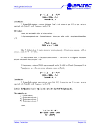 Introdução à Eletricidade
ESCOLA TÉCNICA DE INFORMÁTICA
P = V x I : . I = P / V
2000w / 220v = 9,1
Então I = 9,1 A
Conclusão:
O fio escolhido suporta a corrente da carga. Pois 9,1A é menor do que 15,5 A, que é a carga
suportada pelo fio de 1,5 mm2. (Segundo a tabela 17.4)
Circuito 3
Passos para descobrir a bitola do fio do circuito 3
1º O primeiro passo é usar a fórmula Potência x Metro, para achar o valor a ser procurado na tabela
17.3.
P (w) x L (m)
2000 x 36 = 72.000
Obs: A distância é de 36 metros porque a terceira sala está a 13 metros da segunda e a 23 da
primeira . Então 15 + 8 + 13 = 36m.
2º Com o valor em mãos, 72.000, verificamos na tabela 17.3 na coluna de 2% de perca. Deveremos
procurar um número maior ou igual a este.
3º Encontramos o número 93.000, que corresponde ao fio 12 AWG ou 2,5mm2. Que suporta 21 A.
Para sabermos se o valor está correto realmente, vamos verificá-lo:
P = V x I : . I = P / V
2000w / 220v = 9,1
Então I = 9,1 A
Conclusão:
O fio escolhido suporta a corrente da carga. Pois 9,1A é menor do que 21 A, que é a carga
suportada pelo fio de 2,5 mm2. (Segundo a tabela 17.4)
Cálculo do Quadro Mestre (Q.M) até o Quadro de Distribuição (Q.D).
Circuito Geral:
Pt = Potência Total
P1 = Potência do circuito 1
P2 = Potência do circuito 2
P3 = Potência do circuito 3
Então:
Pt = P1 + P2 + P3
Pt = 2000 + 2000 + 2000
Pt = 6000 W
Dailson Fernandes Página: 70
 