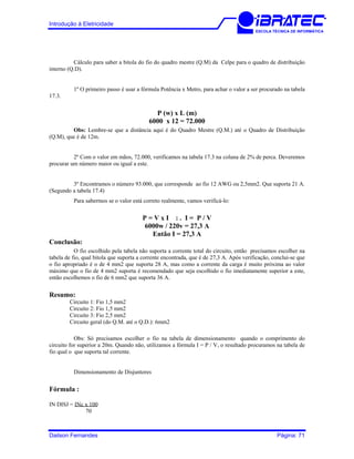 Introdução à Eletricidade
ESCOLA TÉCNICA DE INFORMÁTICA
Cálculo para saber a bitola do fio do quadro mestre (Q.M) da Celpe para o quadro de distribuição
interno (Q.D).
1º O primeiro passo é usar a fórmula Potência x Metro, para achar o valor a ser procurado na tabela
17.3.
P (w) x L (m)
6000 x 12 = 72.000
Obs: Lembre-se que a distância aqui é do Quadro Mestre (Q.M.) até o Quadro de Distribuição
(Q.M), que é de 12m.
2º Com o valor em mãos, 72.000, verificamos na tabela 17.3 na coluna de 2% de perca. Deveremos
procurar um número maior ou igual a este.
3º Encontramos o número 93.000, que corresponde ao fio 12 AWG ou 2,5mm2. Que suporta 21 A.
(Segundo a tabela 17.4)
Para sabermos se o valor está correto realmente, vamos verificá-lo:
P = V x I : . I = P / V
6000w / 220v = 27,3 A
Então I = 27,3 A
Conclusão:
O fio escolhido pela tabela não suporta a corrente total do circuito, então precisamos escolher na
tabela de fio, qual bitola que suporta a corrente encontrada, que é de 27,3 A. Após verificação, conclui-se que
o fio apropriado é o de 4 mm2 que suporta 28 A, mas como a corrente da carga é muito próxima ao valor
máximo que o fio de 4 mm2 suporta é recomendado que seja escolhido o fio imediatamente superior a este,
então escolhemos o fio de 6 mm2 que suporta 36 A.
Resumo:
Circuito 1: Fio 1,5 mm2
Circuito 2: Fio 1,5 mm2
Circuito 3: Fio 2,5 mm2
Circuito geral (do Q.M. até o Q.D.): 6mm2
Obs: Só precisamos escolher o fio na tabela de dimensionamento quando o comprimento do
circuito for superior a 20m. Quando não, utilizamos a fórmula I = P / V, o resultado procuramos na tabela de
fio qual o que suporta tal corrente.
Dimensionamento de Disjuntores
Fórmula :
IN DISJ = INc x 100
70
Dailson Fernandes Página: 71
 