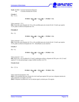 Introdução à Eletricidade
ESCOLA TÉCNICA DE INFORMÁTICA
Sendo: IN DISJ = Corrente Nominal do Disjuntor
INc = Corrente Nominal do Circuito
Circuito 1
INc = 9,1 A
IN DISJ = INc x 100 = 9,1 x 100 = IN DISJ = 13A
70 70
Valor comercial = 15 A
Obs: Como não existe disjuntor de 13A e o fio escolhido para este circuito foi de 1,5 mm2, que suporta
15,5A, pode-se utilizar um disjuntor de 15A.
Circuito 2
INc = 9,1
IN DISJ = INc x 100 = 9,1 x 100 = IN DISJ = 13A
70 70
Valor comercial = 15 A
Obs: Como não existe disjuntor de 13A e o fio escolhido para este circuito foi de 1,5 mm2, que suporta
15,5A, pode-se utilizar um disjuntor de 15A. (Semelhante ao caso anterior)
Circuito 3
INc = 9,1
IN DISJ = INc x 100 = 9,1 x 100 = IN DISJ = 13A
70 70
Valor comercial = 15 A
Obs: Neste caso, o fio escolhido foi 2,5 mm2 e poderíamos utilizar o disjuntor de 20A, pois o fio 2,5 mm2
suporta 21 A, mas para proteger a carga é melhor escolher o de 15A.
Circuito Geral
INc = 27,3 A
IN DISJ = INc x 100 = 27,3 x 100 = IN DISJ = 39A
70 70
Valor comercial do disjuntor: 35A.
Obs1: o fio escolhido para este circuito foi o de 6 mm2 que suporta 36A, por isso o disjuntor máximo de
valor comercial a ser usado é o de 35A.
Obs2: O disjuntor escolhido deve ser no máximo igual a corrente que o fio suporta.
Dailson Fernandes Página: 72
 