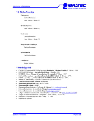 Introdução à Eletricidade
ESCOLA TÉCNICA DE INFORMÁTICA
18. Ficha Técnica
Elaboração:
Dailson Fernandes
Ivson Ribeiro – Senai-PE
Revisão Técnica:
Ivson Ribeiro – Senai-PE
Conteúdo:
Dailson Fernandes
Ivson Ribeiro – Senai-PE
Diagramação e Digitação
Dailson Fernandes
Revisão Final
Dailson Fernandes
Editoração:
Ibratec Edições
19.Bibliografia
• CAVALIN Geraldo e CERVELIN Severino - Instalações Elétricas Prediais. 2ª Edição – 1999.
• FERNANDES, Dailson – Aprenda Eletricidade. 1ª Edição. 1998
• MATTOS, Edson – Manual de Introdução a Eletricidade. 1ª Edição - 1997
• PAULA GIL, Anahuac – Apostila de Introdução à Eletricidade do Ibratec – 1997.
• LOBO, Alexandre – Apostila de Introdução à Eletricidade do Ibratec – 1994.
• MANUAL DA CELPE (Companhia de Eletricidade de Pernambuco)
• Apostila de Eletricidade Predial – SENAI-PE
• Normas de Aterramento (NBR-5410) – ABNT.
• Normas de Pára-Raio – ABNT.
• Manuais de Estabilizadores e No-breaks da Microsol (www.microsol.com.br)
• Fotos de Instrumentos de medição da Minipa (www.minipa.com.br)
• Fotos de Instrumentos de medição da Engro (www.engro.com.br)
• Artigos sobre redes e eletricidade - Paulo Lucchesi – Recicabos – PE (www.recicabos.com.br)
• Artigos de Eletricidade Predial, Aterramento – Ivson Ribeiro – SENAI-PE.
• Pesquisas – Giuseppe Marconi – TELÕES & CIA. - PE
• Pesquisas na Internet
Dailson Fernandes Página: 79
 