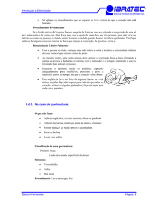 Introdução à Eletricidade
ESCOLA TÉCNICA DE INFORMÁTICA
• Só aplique os procedimentos que se seguem se tiver certeza de que o coração não está
batendo.
Procedimentos Preliminares
Se o ferido estiver de bruços e houver suspeita de fraturas, mova-o, rolando o corpo todo de uma só
vez, colocando-o de costas no chão. Faça isso com a ajuda de mais duas ou três pessoas, para não virar ou
dobrar as costas ou pescoço, evitando assim lesionar a medula quando houver vértebras quebradas. Verifique
então se há alguma coisa no interior da boca que impeça a respiração. Se positivo, retire-a.
Ressuscitação Cárdio-Pulmonar
• Com a pessoa no chão, coloque uma mão sobre a outra e localize a extremidade inferior
do osso vertical que está no centro do peito.
• Ao mesmo tempo, uma outra pessoa deve aplicar a respiração boca-a-boca, firmando a
cabeça da pessoa e fechando as narinas com o indicador e o polegar, mantendo o queixo
levantado para esticar o pescoço.
• Enquanto o ajudante enche os pulmões, soprando
adequadamente para insuflá-los, pressione o peito a
intervalos curtos de tempo, até que o coração volte a bater.
• Esta seqüência deve ser feita da seguinte forma: se você
estiver sozinho, faça dois sopros para cada dez pressões no
coração; se houver alguém ajudando-o, faça um sopro para
cada cinco pressões.
1.4.3. No caso de queimaduras
O que não fazer:
• Aplicar ungüentos, receitas caseiras, óleos ou gorduras
• Aplicar margarina, manteiga, pasta de dente e similares
• Retirar pedaços de tecido presos a queimadura
• Furar as bolhas
• Lavar com sabão
Classificação de uma queimadura:
Primeiro Grau:
Lesão de camada superficial da derme
Sintomas:
• Vermelhidão
• Ardor
• Dor local
Procedimento: Lavar com água fria
Dailson Fernandes Página: 8
 