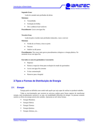 Introdução à Eletricidade
ESCOLA TÉCNICA DE INFORMÁTICA
Segundo Grau:
Lesão de camada mais profundas da derme
Sintomas:
• Vermelhidão
• Formação de bolhas
• Dor e ardência local variáveis
Procedimento: Lavar com água fria
Terceiro Grau
Lesão da pele e tecidos mais profundos (músculos, vasos e nervos)
Sintomas
• Ferida de cor branca, rósea ou preta
• Necrose
• Indolor ou dói pouco
Procedimentos: Nos casos mais graves procedimentos cirúrgicos e cirurgia plástica. No
momento lavar com água fria.
Em todos os casos de queimadura é necessário:
• Repouso
• Retirar a roupa da vítima para avaliação do estado da queimadura
• Lavar com água fria corrente
• Evitar contaminação
• Remover para o hospital
2.Tipos e Formas de Distribuição de Energia
2.1. Energia
Energia pode ser definida como sendo tudo aquilo que seja capaz de realizar ou produzir trabalho.
Todas as movimentações que ocorrem no universo, podem gerar forças capazes de transformar
energia, num encadeamento sucessivo, ou seja, em modalidades diferentes de energia. As pessoas somente
sentem os efeitos da energia através dos sentidos. Apresenta-se sob várias formas:
Energia Mecânica
Energia Elétrica
Energia Térmica
Energia Química
Energia Atômica, etc...
Dailson Fernandes Página: 9
 