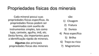 Propriedades físicas dos minerais
Cada mineral possui suas
propriedades físicas específicas. As
propriedades físicas podem ser
examinadas com auxílio de
instrumentos simples, tais como
lupa, canivete, agulha, imã, etc.
Desta forma, são importantes para
a identificação rápida de minerais.
Algumas das principais
propriedades físicas dos minerais

são:
1) Clivagem
2) Fratura
3) Dureza
4) Peso específico
5) Brilho
6) Traço ou risca
7) Magnetismo
10

 