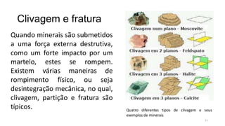 Clivagem e fratura
Quando minerais são submetidos
a uma força externa destrutiva,
como um forte impacto por um
martelo, estes se rompem.
Existem várias maneiras de
rompimento físico, ou seja
desintegração mecânica, no qual,
clivagem, partição e fratura são
típicos.

Quatro diferentes tipos de clivagem e seus
exemplos de minerais
11

 