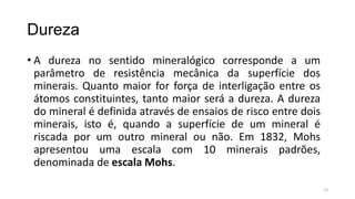 Dureza
• A dureza no sentido mineralógico corresponde a um
parâmetro de resistência mecânica da superfície dos
minerais. Quanto maior for força de interligação entre os
átomos constituintes, tanto maior será a dureza. A dureza
do mineral é definida através de ensaios de risco entre dois
minerais, isto é, quando a superfície de um mineral é
riscada por um outro mineral ou não. Em 1832, Mohs
apresentou uma escala com 10 minerais padrões,
denominada de escala Mohs.
13

 