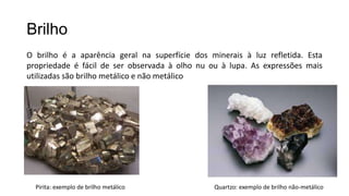 Brilho
O brilho é a aparência geral na superfície dos minerais à luz refletida. Esta
propriedade é fácil de ser observada à olho nu ou à lupa. As expressões mais
utilizadas são brilho metálico e não metálico

Pirita: exemplo de brilho metálico

Quartzo: exemplo de brilho não-metálico

 
