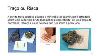 Traço ou Risca
A cor de traço aparece quando o mineral a ser examinado é esfregado
sobre uma superfície bruta (não polida e não coberta) de uma placa de
porcelana. O traço é a cor do risco que fica sobre a porcelana.

16

 