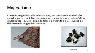 Magnetismo
Minerais magnéticos são minerais que, em seu estado natural, são
atraídos por um imã. Normalmente em rochas ígneas e metamórficas.
A Magnetita (Fe3O4) - óxido de ferro e a Pirrotita (Fe(1 - x)S) são os
dois minerais magnéticos comuns.

Magnetita

18

 