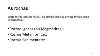 As rochas
Existem três tipos de rochas, de acordo com sua gênese (modo como
se formaram):

• Rochas Ígneas (ou Magmáticas);
• Rochas Metamórficas;
• Rochas Sedimentares.

19

 