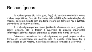Rochas Ígneas
As rochas ígneas (do latim ignis, fogo) são também conhecidas como
rochas magmáticas. Elas são formadas pela solidificação (cristalização) do
magma, que é um líquido com alta temperatura, em torno de 700 a 1200oC,
proveniente do interior da Terra.
As rochas ígneas podem conter jazidas de vários metais (ouro, platina,
cobre, estanho, etc.) e trazem à superfície do planeta importantes
informações sobre as regiões profundas da crosta e do manto terrestre.
O tamanho dos cristais das rochas ígneas é, em geral, proporcional ao
tempo de resfriamento do magma, isto é, quanto mais lenta for a
cristalização de um magma, maiores são os cristais formados e vice-versa.
20

 