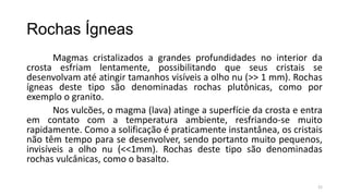 Rochas Ígneas
Magmas cristalizados a grandes profundidades no interior da
crosta esfriam lentamente, possibilitando que seus cristais se
desenvolvam até atingir tamanhos visíveis a olho nu (>> 1 mm). Rochas
ígneas deste tipo são denominadas rochas plutônicas, como por
exemplo o granito.
Nos vulcões, o magma (lava) atinge a superfície da crosta e entra
em contato com a temperatura ambiente, resfriando-se muito
rapidamente. Como a solificação é praticamente instantânea, os cristais
não têm tempo para se desenvolver, sendo portanto muito pequenos,
invisíveis a olho nu (<<1mm). Rochas deste tipo são denominadas
rochas vulcânicas, como o basalto.
21

 