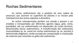 Rochas Sedimentares
As rochas sedimentares são o produto de uma cadeia de
processos que ocorrem na superfície do planeta e se iniciam pelo
intemperismo das rochas expostas à atmosfera.
As rochas intemperisadas perdem sua coesão e passam a ser
erodidas e transportadas por diferentes agentes (água, gelo, vento,
gravidade), até sua sedimentação em depressões da crosta terrestre,
denominadas bacias sedimentares. A transformação dos sedimentos
inconsolidados (p. ex. areia) em rochas sedimentares (p. ex. arenito) é
denominada diagênese, sendo causada por compactação e cristalização
de materiais que cimentam os grãos dos sedimentos.
22

 