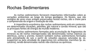 Rochas Sedimentares
As rochas sedimentares fornecem importantes informações sobre as
variações ambientais ao longo do tempo geológico. Os fósseis, que são
vestígios de seres vivos antigos preservados nestas rochas, são a chave para
a compreensão da origem e evolução da vida.
A importância econômica das rochas sedimentares está em conterem,
em determinadas situações, petróleo, gás natural e carvão mineral, que são
as principais fontes de energia do mundo moderno.
As rochas sedimentares formadas pela acumulação de fragmentos de
minerais ou de rochas intemperizadas são denominadas rochas clásticas ou
detríticas, como o arenito. Existem também rochas sedimentares formadas
pela precipitação de sais a partir de soluções aquosas saturadas (p. ex.
evaporito) ou pela atividade de organismos em ambientes marinhos (p. ex.
calcário), sendo denominadas rochas não-clásticas ou químicas.
23

 