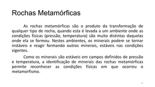 Rochas Metamórficas
As rochas metamórficas são o produto da transformação de
qualquer tipo de rocha, quando esta é levada a um ambiente onde as
condições físicas (pressão, temperatura) são muito distintas daquelas
onde ela se formou. Nestes ambientes, os minerais podem se tornar
instáveis e reagir formando outros minerais, estáveis nas condições
vigentes.
Como os minerais são estáveis em campos definidos de pressão
e temperatura, a identificação de minerais das rochas metamórficas
permite reconhecer as condições físicas em que ocorreu o
metamorfismo.
26

 