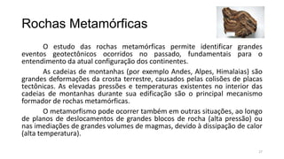 Rochas Metamórficas
O estudo das rochas metamórficas permite identificar grandes
eventos geotectônicos ocorridos no passado, fundamentais para o
entendimento da atual configuração dos continentes.
As cadeias de montanhas (por exemplo Andes, Alpes, Himalaias) são
grandes deformações da crosta terrestre, causados pelas colisões de placas
tectônicas. As elevadas pressões e temperaturas existentes no interior das
cadeias de montanhas durante sua edificação são o principal mecanismo
formador de rochas metamórficas.
O metamorfismo pode ocorrer também em outras situações, ao longo
de planos de deslocamentos de grandes blocos de rocha (alta pressão) ou
nas imediações de grandes volumes de magmas, devido à dissipação de calor
(alta temperatura).
27

 