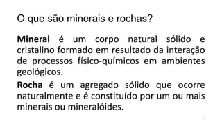 O que são minerais e rochas?
Mineral é um corpo natural sólido e
cristalino formado em resultado da interação
de processos físico-químicos em ambientes
geológicos.
Rocha é um agregado sólido que ocorre
naturalmente e é constituído por um ou mais
minerais ou mineralóides.
3

 