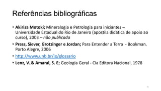 Referências bibliográficas
• Akirisa Motoki; Mineralogia e Petrologia para iniciantes –
Universidade Estadual do Rio de Janeiro (apostila didática de apoio ao
curso), 2003 – não publicada
• Press, Siever, Grotzinger e Jordan; Para Entender a Terra - Bookman.
Porto Alegre, 2006
• http://www.unb.br/ig/glossario
• Lenz, V. & Amaral, S. E; Geologia Geral - Cia Editora Nacional, 1978

31

 