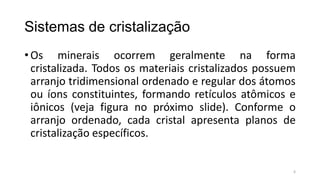 Sistemas de cristalização
• Os minerais ocorrem geralmente na forma
cristalizada. Todos os materiais cristalizados possuem
arranjo tridimensional ordenado e regular dos átomos
ou íons constituintes, formando retículos atômicos e
iônicos (veja figura no próximo slide). Conforme o
arranjo ordenado, cada cristal apresenta planos de
cristalização específicos.

6

 