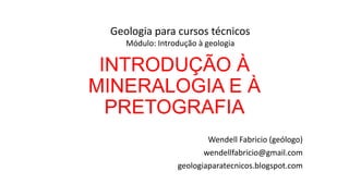 Geologia para cursos técnicos
Módulo: Introdução à geologia

INTRODUÇÃO À
MINERALOGIA E À
PRETOGRAFIA
Wendell Fabricio (geólogo)
wendellfabricio@gmail.com
geologiaparatecnicos.blogspot.com

 