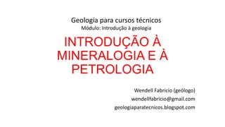 Geologia para cursos técnicos
Módulo: Introdução à geologia

INTRODUÇÃO À
MINERALOGIA E À
PETROLOGIA
Wendell Fabricio (geólogo)
wendellfabricio@gmail.com
geologiaparatecnicos.blogspot.com

 