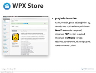 WPX Store
                                • plugin information
                                  name, version, price, development by,
                                  description, updated note, minimum
                                  WordPress version required,
                                  minimum PHP version required,
                                  minimum wpXtreme version
                                  required, screenshots, related plugins,
                                  users comments, stars...




 Bologna - WordCamp 2012

venerdì 23 novembre 12
 