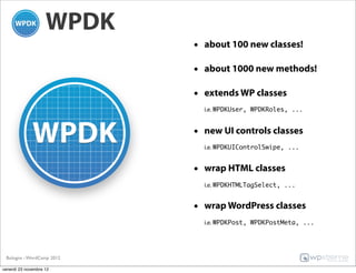 WPDK
                           • about 100 new classes!

                           • about 1000 new methods!

                           • extends WP classes
                             i.e. WPDKUser, WPDKRoles, ...


                           • new UI controls classes
                             i.e. WPDKUIControlSwipe, ...


                           • wrap HTML classes
                             i.e. WPDKHTMLTagSelect, ...


                           • wrap WordPress classes
                             i.e. WPDKPost, WPDKPostMeta, ...




 Bologna - WordCamp 2012

venerdì 23 novembre 12
 