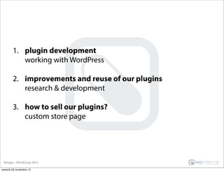 1. plugin development
           working with WordPress

        2. improvements and reuse of our plugins
           research & development

        3. how to sell our plugins?
           custom store page




 Bologna - WordCamp 2012

venerdì 23 novembre 12
 