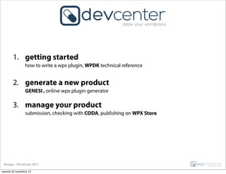 1. getting started
                 how to write a wpx plugin, WPDK technical reference


        2. generate a new product
                 GENESI , online wpx plugin generator

        3. manage your product
                 submission, checking with CODA, publishing on WPX Store




 Bologna - WordCamp 2012

venerdì 23 novembre 12
 