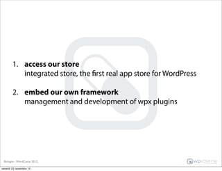1. access our store
           integrated store, the first real app store for WordPress

        2. embed our own framework
           management and development of wpx plugins




 Bologna - WordCamp 2012

venerdì 23 novembre 12
 