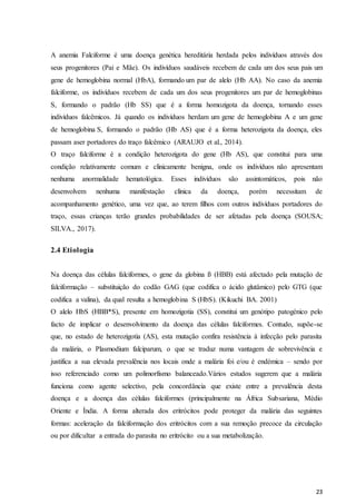 23
A anemia Falciforme é uma doença genética hereditária herdada pelos indivíduos através dos
seus progenitores (Pai e Mãe). Os indivíduos saudáveis recebem de cada um dos seus pais um
gene de hemoglobina normal (HbA), formando um par de alelo (Hb AA). No caso da anemia
falciforme, os indivíduos recebem de cada um dos seus progenitores um par de hemoglobinas
S, formando o padrão (Hb SS) que é a forma homozigota da doença, tornando esses
indivíduos falcêmicos. Já quando os indivíduos herdam um gene de hemoglobina A e um gene
de hemoglobina S, formando o padrão (Hb AS) que é a forma heterozigota da doença, eles
passam aser portadores do traço falcêmico (ARAUJO et al., 2014).
O traço falciforme é a condição heterozigota do gene (Hb AS), que constitui para uma
condição relativamente comum e clinicamente benigna, onde os indivíduos não apresentam
nenhuma anormalidade hematológica. Esses indivíduos são assintomáticos, pois não
desenvolvem nenhuma manifestação clínica da doença, porém necessitam de
acompanhamento genético, uma vez que, ao terem filhos com outros indivíduos portadores do
traço, essas crianças terão grandes probabilidades de ser afetadas pela doença (SOUSA;
SILVA., 2017).
2.4 Etiologia
Na doença das células falciformes, o gene da globina ß (HBB) está afectado pela mutação de
falciformação – substituição do codão GAG (que codifica o ácido glutâmico) pelo GTG (que
codifica a valina), da qual resulta a hemoglobina S (HbS). (Kikuchi BA. 2001)
O alelo HbS (HBB*S), presente em homozigotia (SS), constitui um genótipo patogénico pelo
facto de implicar o desenvolvimento da doença das células falciformes. Contudo, supõe-se
que, no estado de heterozigotia (AS), esta mutação confira resistência à infecção pelo parasita
da malária, o Plasmodium falciparum, o que se traduz numa vantagem de sobrevivência e
justifica a sua elevada prevalência nos locais onde a malária foi e/ou é endémica – sendo por
isso referenciado como um polimorfismo balanceado.Vários estudos sugerem que a malária
funciona como agente selectivo, pela concordância que existe entre a prevalência desta
doença e a doença das células falciformes (principalmente na África Subsariana, Médio
Oriente e Índia. A forma alterada dos eritrócitos pode proteger da malária das seguintes
formas: aceleração da falciformação dos eritrócitos com a sua remoção precoce da circulação
ou por dificultar a entrada do parasita no eritrócito ou a sua metabolização.
 