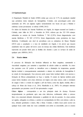 24
2.5 Epidemiologia
A Organização Mundial de Saúde (OMS) estima que cerca de 5-7% da população mundial
seja portadora desta mutação da hemoglobina. Contudo, esta percentagem pode estar
aumentada até 30% em algumas regiões nomeadamente nos locais em que a Malária é
endémica (como previamente se referiu) (OMS, 2012)
Os dados da Iniciativa de Anemia Falciforme em Angola, da triagem neonatal em Luanda e
Cabinda, entre Julho de 2011 e Setembro de 2018, referem que das 323 930 crianças
submetidas ao rastreio da Anemia Falciforme 7 748 (2,39%) foram diagnosticadas com
anemia falciforme e 58 043 (17,91%) foram diagnosticadas como portadoras do traço
falciforme. Combinando este nível de prevalência com as estimativas do Banco Mundial
(2013) para a população e a taxa de natalidade em Angola, é de prever que nasçam
anualmente mais de quinze mil novos casos da doença das células falciformes. Esta incidência
representa um pesado fardo para as famílias dos doentes e para os serviços de saúde de
qualquer país. (MINSA, 2015)
2.6 Sinaise s
i
n
to
ma
s
O processo de falcização das hemácias influencia no fluxo sanguíneo, aumentando a
viscosidade sanguínea, por aumentar a capacidade de adesão celular ao endotélio. As crises
dos pacientes com AF podem se intensificar com a diminuição da temperatura, gerando
hipóxia tecidual e consequentemente aumentando o número de moléculas de hemoglobina S
no estado de desoxigenação. Esse processo pode causar lesão tecidual, infarto com necrose e
formação de fibrose principalmente no baço e medula. O estado de hipóxia também pode
causar lesões tissulares com crises dolorosas em órgãos com sinus venoso, onde a circulação
do sangue é lenta e a tensão de oxigênio e pH são baixos, como rins, fígado, medula, olhos e
cabeça do fêmur (de Souza et al., 2016; Manfredini et al., 2007). Os principais sintomas
apresentados por pacientes com AF são apresentados a seguir:
Crises álgicas – correspondem a um dos principais sinais da doença. Ocorrem
inesperadamente ou geralmente após uma crise infecciosa, resfriamento súbito e estresse
físico e/ou emocional afetando diretamente a qualidade de vida do paciente. As crises podem
ser agudas, subagudas ou crônicas, e podem ser acompanhadas de febre com edema e calor na
área, afetando geralmente o úmero, tíbia e fêmur. Contudo, o infarto ósseo pode ocorrer em
qualquer local, sendo muita das vezes confundido com artrite ou osteomielite, pois os exames
 