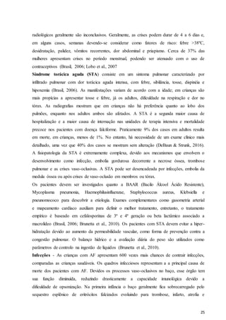 25
radiológicos geralmente são inconclusivos. Geralmente, as crises podem durar de 4 a 6 dias e,
em alguns casos, semanas devendo-se considerar como fatores de risco: febre >38ºC,
desidratação, palidez, vômitos recorrentes, dor abdominal e priapismo. Cerca de 37% das
mulheres apresentam crises no período menstrual, podendo ser atenuado com o uso de
contraceptivos (Brasil, 2006; Lobo et al., 2007
Síndrome torácica aguda (STA) consiste em um sintoma pulmonar caracterizado por
infiltrado pulmonar com dor torácica aguda intensa, com febre, sibilância, tosse, dispinéia e
hipoxemia (Brasil, 2006). As manifestações variam de acordo com a idade; em crianças são
mais propícias a apresentar tosse e febre, já os adultos, dificuldade na respiração e dor no
tórax. As radiografias mostram que em crianças não há preferência quanto ao lobo dos
pulmões, enquanto nos adultos ambos são afetados. A STA é a segunda maior causa de
hospitalização e a maior causa de internação nas unidades de terapia intensiva e mortalidade
precoce nos pacientes com doença falciforme. Praticamente 9% dos casos em adultos resulta
em morte, em crianças, menos de 1%. No entanto, há necessidade de um exame clínico mais
detalhado, uma vez que 40% dos casos se mostram sem alteração (DeBaun & Strunk, 2016).
A fisiopatologia da STA é extremamente complexa, devido aos mecanismos que envolvem o
desenvolvimento como infecção, embolia gordurosa decorrente a necrose óssea, trombose
pulmonar e as crises vaso-oclusivas. A STA pode ser desencadeada por infecções, embolia da
medula óssea ou após crises de vaso-oclusão em membros ou tórax.
Os pacientes devem ser investigados quanto a BAAR (Bacilo Álcool Ácido Resistente),
Mycoplasma pneumonia, Haemophilusinfluenzae, Staphylococcus aureus, Klebsiella e
pneunomococo para descobrir a etiologia. Exames complementares como gasometria arterial
e mapeamento cardíaco auxiliam para definir o melhor tratamento, entretanto, o tratamento
empírico é baseado em cefalosporinas de 3ª e 4ª geração ou beta lactâmico associado a
macrolídeo (Brasil, 2006; Brunetta et al., 2010). Os pacientes com STA devem evitar a hiper-
hidratação devido ao aumento da permeabilidade vascular, como forma de prevenção contra a
congestão pulmonar. O balanço hídrico e a avaliação diária do peso são utilizados como
parâmetros de controlo na ingestão de líquidos (Brunetta et al., 2010).
Infecções - As crianças com AF apresentam 600 vezes mais chances de contrair infecções,
comparadas as crianças saudáveis. Os quadros infecciosos representam a a principal causa de
morte dos pacientes com AF. Devidos os processos vaso-oclusivos no baço, esse órgão tem
sua função diminuída, reduzindo drasticamente a capacidade imunológica devido a
dificuldade de opsonização. Na primeira infância o baço geralmente fica sobrecarregado pelo
sequestro esplênico de eritrócitos falcizados evoluindo para trombose, infarto, atrofia e
 